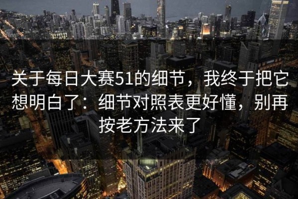 关于每日大赛51的细节，我终于把它想明白了：细节对照表更好懂，别再按老方法来了