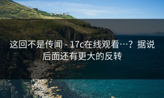 这回不是传闻 - 17c在线观看…？据说后面还有更大的反转