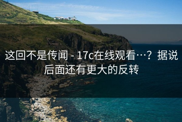 这回不是传闻 - 17c在线观看…？据说后面还有更大的反转