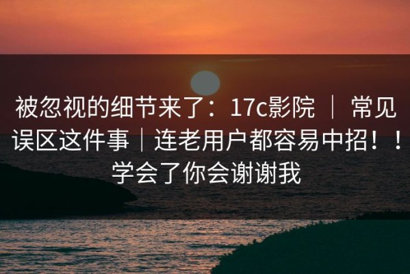 被忽视的细节来了：17c影院 ｜ 常见误区这件事｜连老用户都容易中招！！学会了你会谢谢我