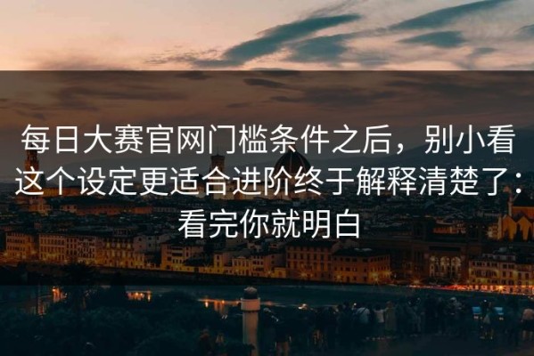 每日大赛官网门槛条件之后，别小看这个设定更适合进阶终于解释清楚了：看完你就明白