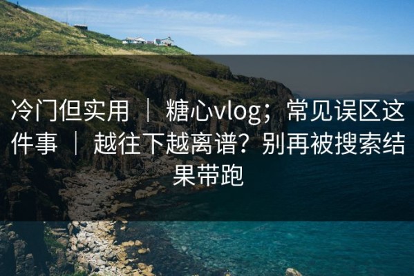 冷门但实用 ｜ 糖心vlog；常见误区这件事 ｜ 越往下越离谱？别再被搜索结果带跑