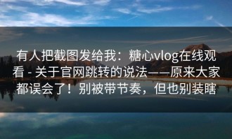 有人把截图发给我：糖心vlog在线观看 - 关于官网跳转的说法——原来大家都误会了！别被带节奏，但也别装瞎