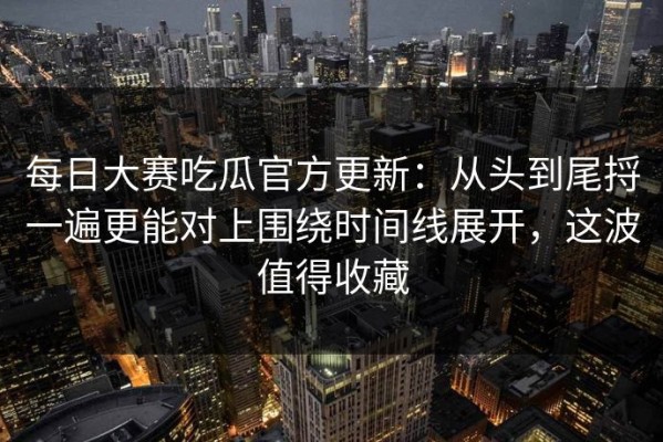 每日大赛吃瓜官方更新：从头到尾捋一遍更能对上围绕时间线展开，这波值得收藏