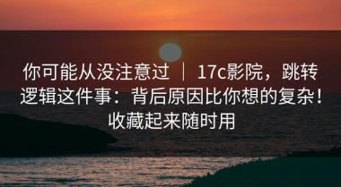 你可能从没注意过 ｜ 17c影院，跳转逻辑这件事：背后原因比你想的复杂！收藏起来随时用