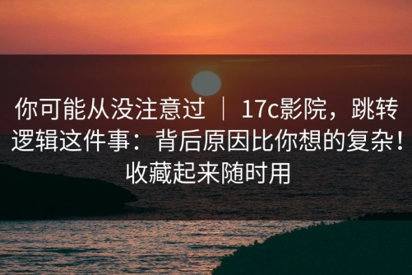 你可能从没注意过 ｜ 17c影院，跳转逻辑这件事：背后原因比你想的复杂！收藏起来随时用