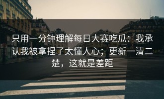 只用一分钟理解每日大赛吃瓜：我承认我被拿捏了太懂人心；更新一清二楚，这就是差距