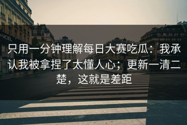 只用一分钟理解每日大赛吃瓜：我承认我被拿捏了太懂人心；更新一清二楚，这就是差距