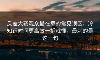 反差大赛观众最在意的常见误区，冷知识时间更高效一拆就懂，最刺的是这一句
