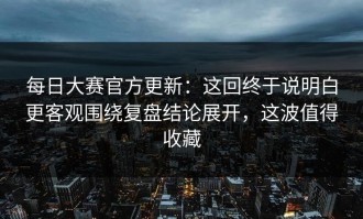 每日大赛官方更新：这回终于说明白更客观围绕复盘结论展开，这波值得收藏