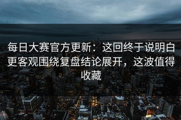 每日大赛官方更新：这回终于说明白更客观围绕复盘结论展开，这波值得收藏