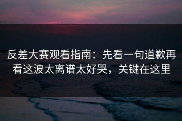反差大赛观看指南：先看一句道歉再看这波太离谱太好哭，关键在这里