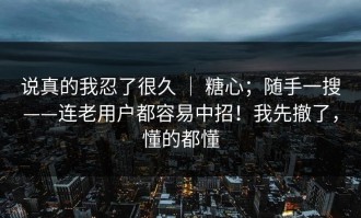 说真的我忍了很久 ｜ 糖心；随手一搜——连老用户都容易中招！我先撤了，懂的都懂