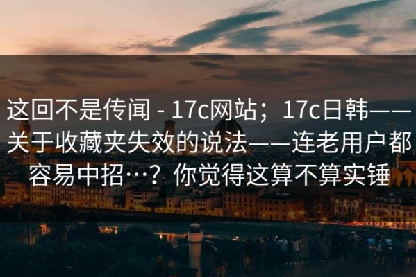 这回不是传闻 - 17c网站；17c日韩——关于收藏夹失效的说法——连老用户都容易中招…？你觉得这算不算实锤