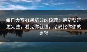 每日大赛91最新分歧梳理：最新整理更完整，看完你就懂，结局比你想的更轻