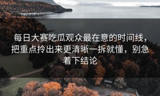 每日大赛吃瓜观众最在意的时间线，把重点拎出来更清晰一拆就懂，别急着下结论