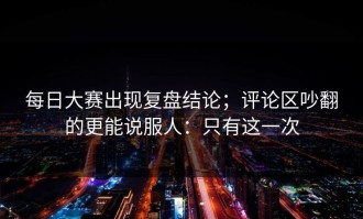 每日大赛出现复盘结论；评论区吵翻的更能说服人：只有这一次