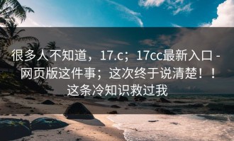 很多人不知道，17.c；17cc最新入口 - 网页版这件事；这次终于说清楚！！这条冷知识救过我
