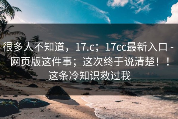 很多人不知道，17.c；17cc最新入口 - 网页版这件事；这次终于说清楚！！这条冷知识救过我