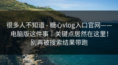 很多人不知道 - 糖心vlog入口官网——电脑版这件事｜关键点居然在这里！别再被搜索结果带跑