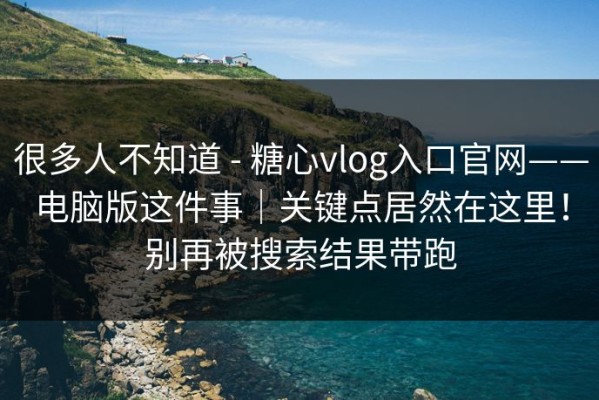 很多人不知道 - 糖心vlog入口官网——电脑版这件事｜关键点居然在这里！别再被搜索结果带跑