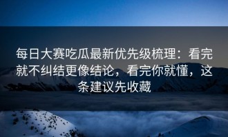 每日大赛吃瓜最新优先级梳理：看完就不纠结更像结论，看完你就懂，这条建议先收藏