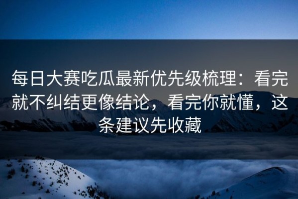 每日大赛吃瓜最新优先级梳理：看完就不纠结更像结论，看完你就懂，这条建议先收藏