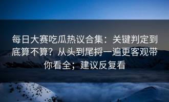 每日大赛吃瓜热议合集：关键判定到底算不算？从头到尾捋一遍更客观带你看全；建议反复看