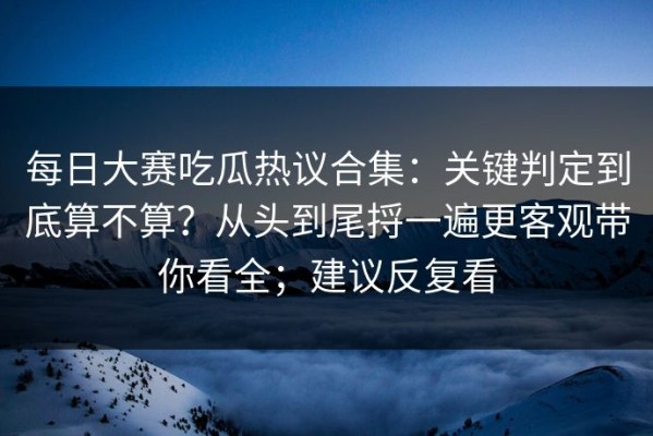 每日大赛吃瓜热议合集：关键判定到底算不算？从头到尾捋一遍更客观带你看全；建议反复看