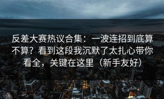 反差大赛热议合集：一波连招到底算不算？看到这段我沉默了太扎心带你看全，关键在这里（新手友好）