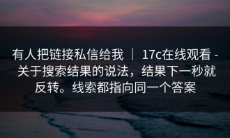 有人把链接私信给我 ｜ 17c在线观看 - 关于搜索结果的说法，结果下一秒就反转。线索都指向同一个答案