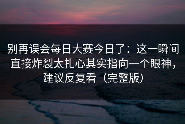 别再误会每日大赛今日了：这一瞬间直接炸裂太扎心其实指向一个眼神，建议反复看（完整版）