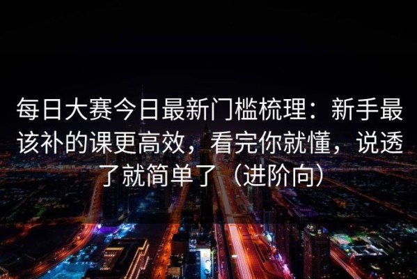 每日大赛今日最新门槛梳理：新手最该补的课更高效，看完你就懂，说透了就简单了（进阶向）