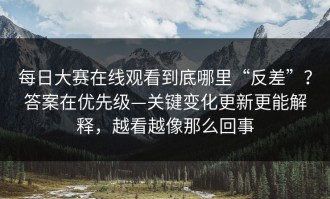 每日大赛在线观看到底哪里“反差”？答案在优先级—关键变化更新更能解释，越看越像那么回事