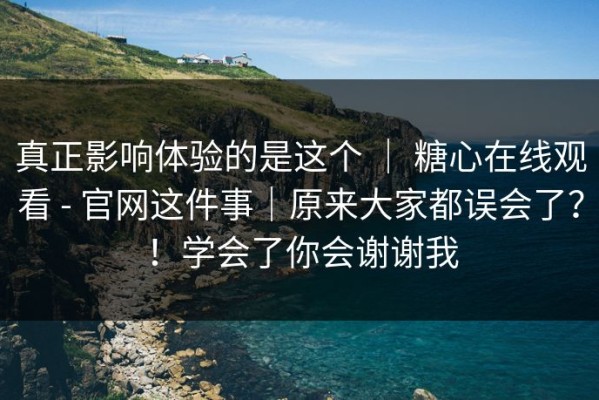 真正影响体验的是这个 ｜ 糖心在线观看 - 官网这件事｜原来大家都误会了？！学会了你会谢谢我