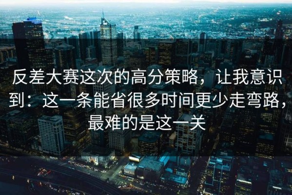 反差大赛这次的高分策略，让我意识到：这一条能省很多时间更少走弯路，最难的是这一关