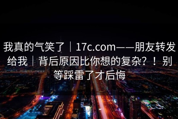 我真的气笑了｜17c.com——朋友转发给我｜背后原因比你想的复杂？！别等踩雷了才后悔