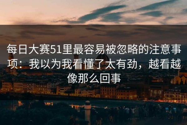 每日大赛51里最容易被忽略的注意事项：我以为我看懂了太有劲，越看越像那么回事