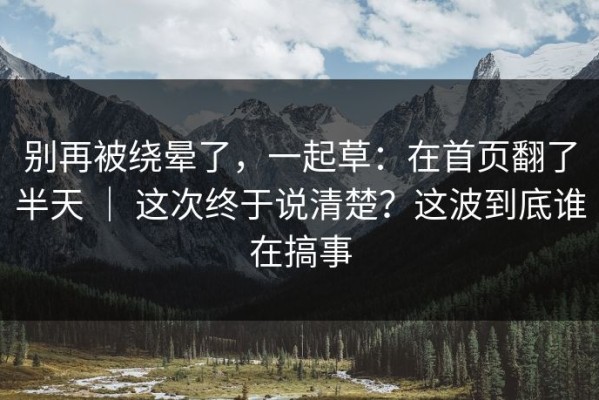 别再被绕晕了，一起草：在首页翻了半天 ｜ 这次终于说清楚？这波到底谁在搞事