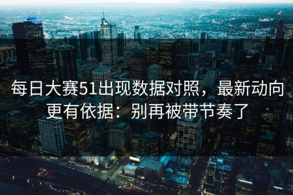 每日大赛51出现数据对照，最新动向更有依据：别再被带节奏了