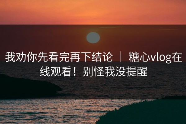 我劝你先看完再下结论 ｜ 糖心vlog在线观看！别怪我没提醒