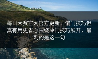 每日大赛官网官方更新：偏门技巧但真有用更省心围绕冷门技巧展开，最刺的是这一句