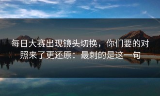 每日大赛出现镜头切换，你们要的对照来了更还原：最刺的是这一句