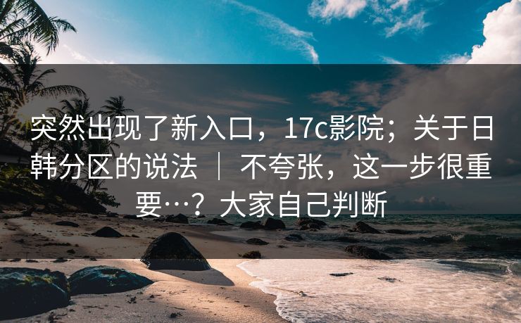 突然出现了新入口，17c影院；关于日韩分区的说法 ｜ 不夸张，这一步很重要…？大家自己判断