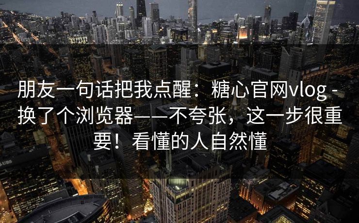 朋友一句话把我点醒:糖心官网vlog - 换了个浏览器——不夸张,这一步很重要!看懂的人自然懂 朋友一句话把我点醒:糖心官网vlog - 换了个浏览器——不夸张,这一步很重要!看懂的人自然懂