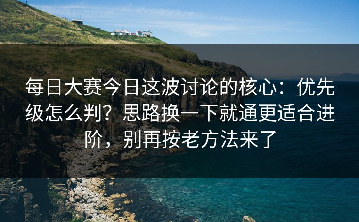 每日大赛今日这波讨论的核心:优先级怎么判?思路换一下就通更适合进阶,别再按老方法来了 每日大赛今日这波讨论的核心:优先级怎么判?思路换一下就通更适合进阶,别再按老方法来了