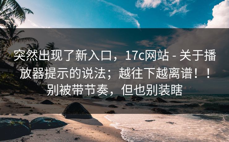 突然出现了新入口，17c网站 - 关于播放器提示的说法；越往下越离谱！！别被带节奏，但也别装瞎