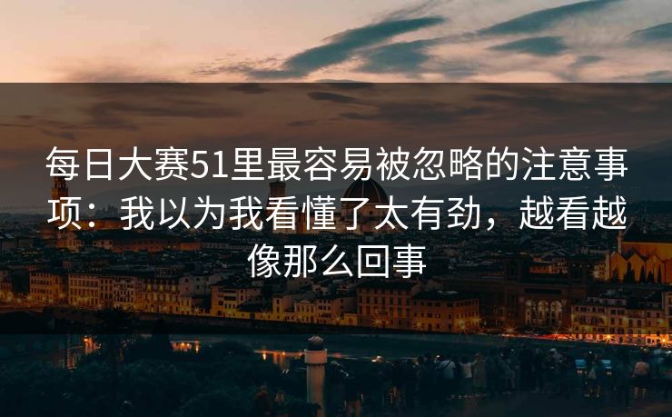 每日大赛51里最容易被忽略的注意事项：我以为我看懂了太有劲，越看越像那么回事