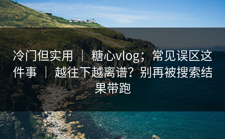 冷门但实用 ｜ 糖心vlog；常见误区这件事 ｜ 越往下越离谱？别再被搜索结果带跑