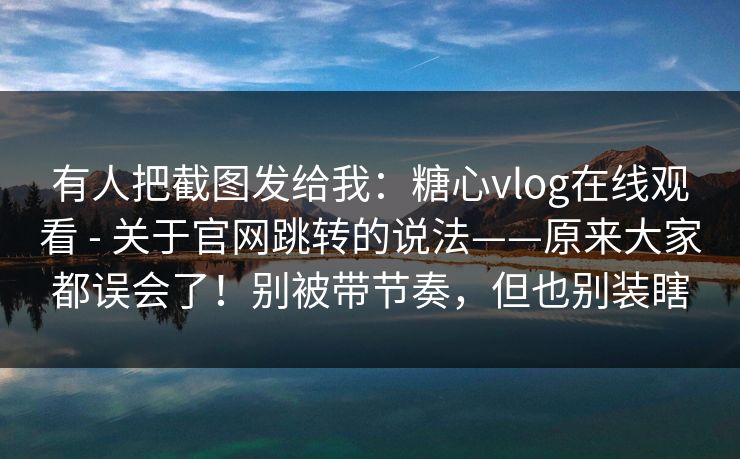 有人把截图发给我:糖心vlog在线观看 - 关于官网跳转的说法——原来大家都误会了!别被带节奏,但也别装瞎 有人把截图发给我:糖心vlog在线观看 - 关于官网跳转的说法——原来大家都误会了!别被带节奏,但也别装瞎